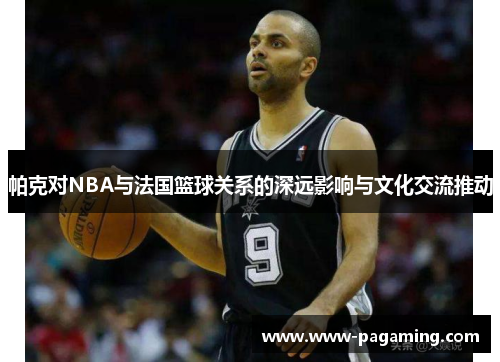 帕克对NBA与法国篮球关系的深远影响与文化交流推动