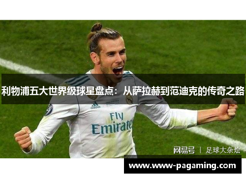 利物浦五大世界级球星盘点：从萨拉赫到范迪克的传奇之路