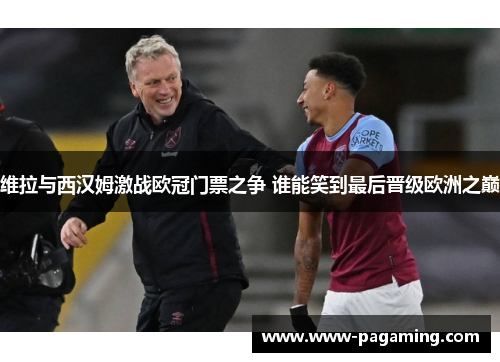 维拉与西汉姆激战欧冠门票之争 谁能笑到最后晋级欧洲之巅