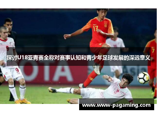 探讨U18亚青赛全称对赛事认知和青少年足球发展的深远意义