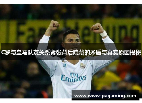 C罗与皇马队友关系紧张背后隐藏的矛盾与真实原因揭秘