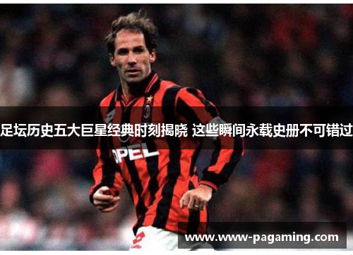 足坛历史五大巨星经典时刻揭晓 这些瞬间永载史册不可错过