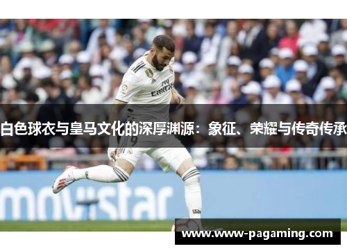 白色球衣与皇马文化的深厚渊源：象征、荣耀与传奇传承