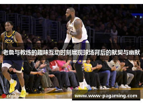 老詹与教练的趣味互动时刻展现球场背后的默契与幽默