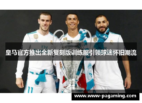 皇马官方推出全新复刻版训练服引领球迷怀旧潮流